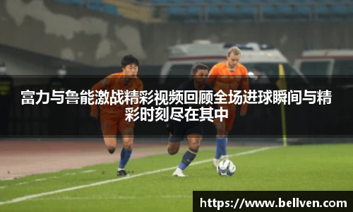 富力与鲁能激战精彩视频回顾全场进球瞬间与精彩时刻尽在其中