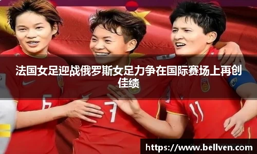 法国女足迎战俄罗斯女足力争在国际赛场上再创佳绩